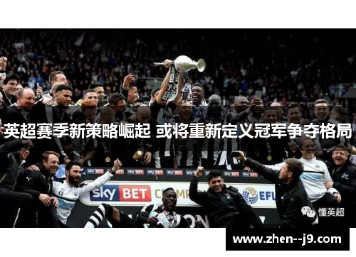 英超赛季新策略崛起 或将重新定义冠军争夺格局 英超赛季新策略崛起 或将重新定义冠军争夺格局