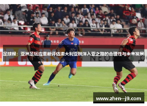 足球报:亚洲足坛应重新评估澳大利亚脱洋入亚之路的合理性与未来发展 足球报:亚洲足坛应重新评估澳大利亚脱洋入亚之路的合理性与未来发展