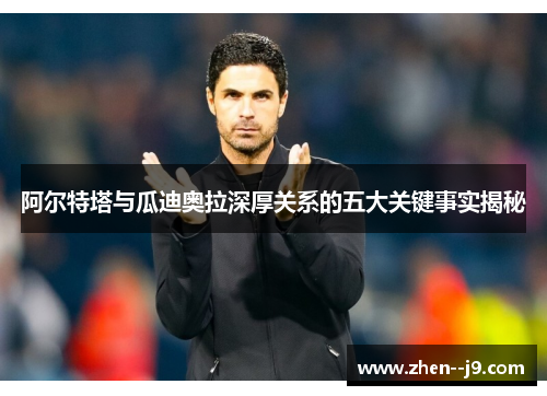 阿尔特塔与瓜迪奥拉深厚关系的五大关键事实揭秘 阿尔特塔与瓜迪奥拉深厚关系的五大关键事实揭秘