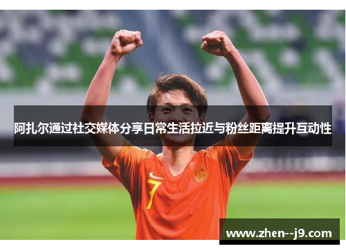 阿扎尔通过社交媒体分享日常生活拉近与粉丝距离提升互动性