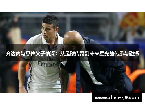 齐达内与恩佐父子情深:从足球传奇到未来星光的传承与碰撞 齐达内与恩佐父子情深:从足球传奇到未来星光的传承与碰撞