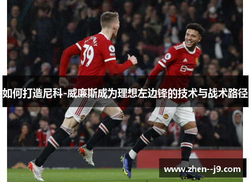 如何打造尼科-威廉斯成为理想左边锋的技术与战术路径 如何打造尼科-威廉斯成为理想左边锋的技术与战术路径