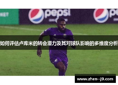 如何评估卢库米的转会潜力及其对球队影响的多维度分析 如何评估卢库米的转会潜力及其对球队影响的多维度分析