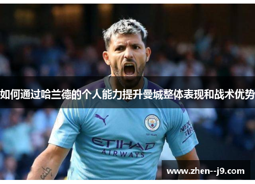 如何通过哈兰德的个人能力提升曼城整体表现和战术优势 如何通过哈兰德的个人能力提升曼城整体表现和战术优势