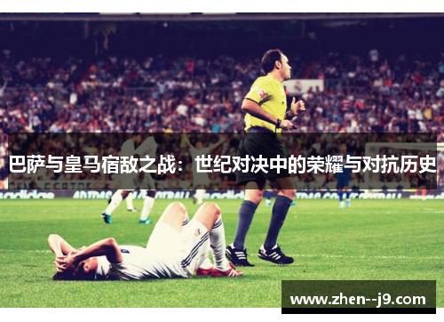 巴萨与皇马宿敌之战：世纪对决中的荣耀与对抗历史