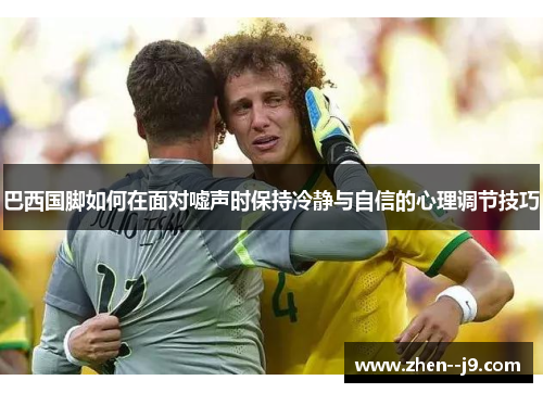 巴西国脚如何在面对嘘声时保持冷静与自信的心理调节技巧 巴西国脚如何在面对嘘声时保持冷静与自信的心理调节技巧