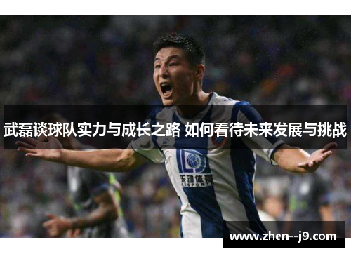 武磊谈球队实力与成长之路 如何看待未来发展与挑战