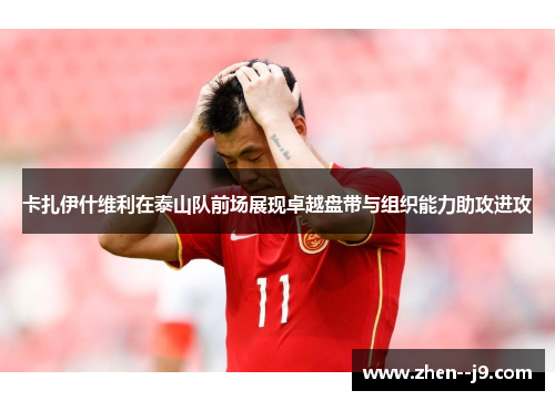 卡扎伊什维利在泰山队前场展现卓越盘带与组织能力助攻进攻 卡扎伊什维利在泰山队前场展现卓越盘带与组织能力助攻进攻